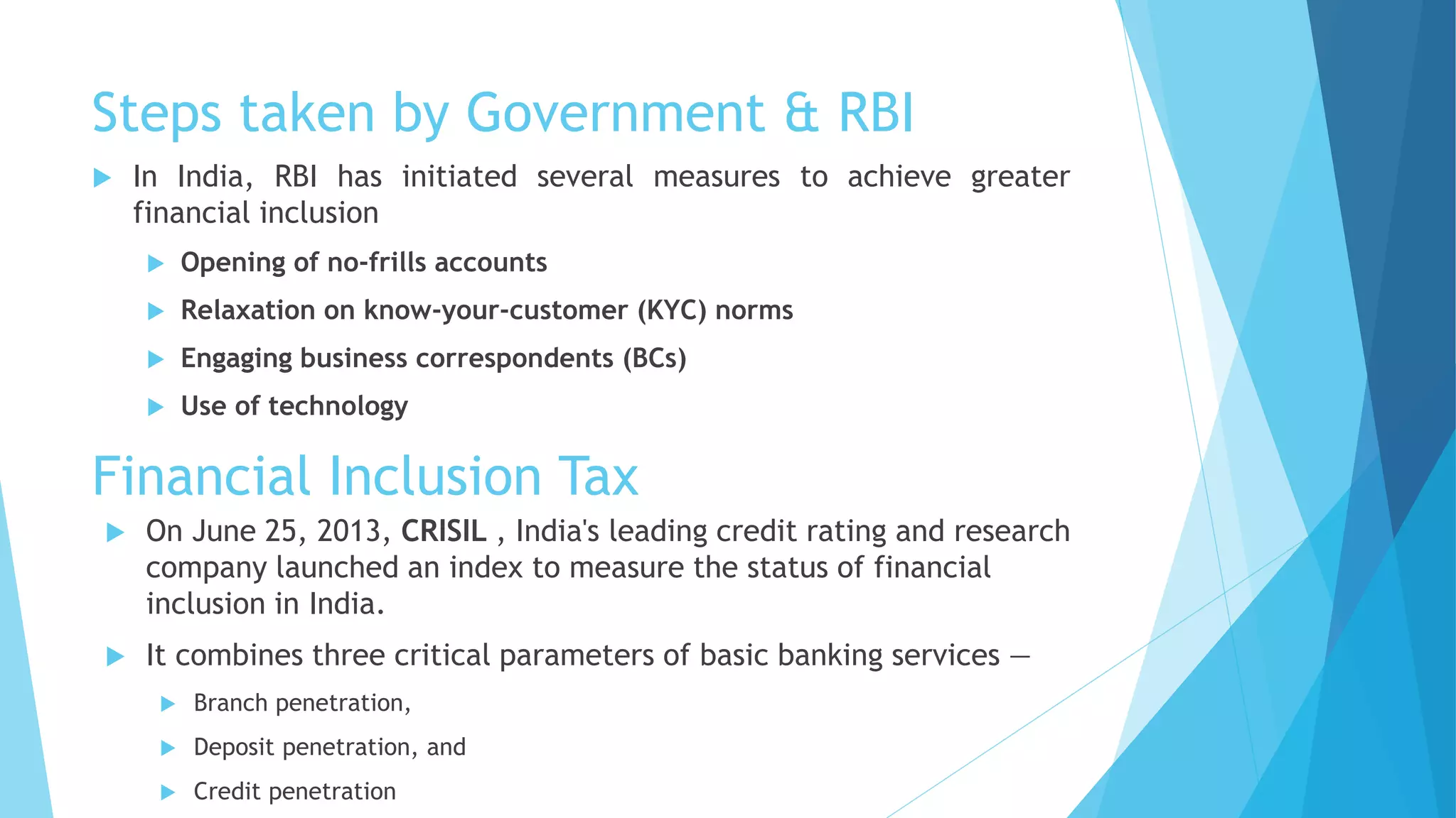 Steps taken by Government & RBI
 In India, RBI has initiated several measures to achieve greater
financial inclusion
 Opening of no-frills accounts
 Relaxation on know-your-customer (KYC) norms
 Engaging business correspondents (BCs)
 Use of technology
Financial Inclusion Tax
 On June 25, 2013, CRISIL , India's leading credit rating and research
company launched an index to measure the status of financial
inclusion in India.
 It combines three critical parameters of basic banking services —
 Branch penetration,
 Deposit penetration, and
 Credit penetration
 