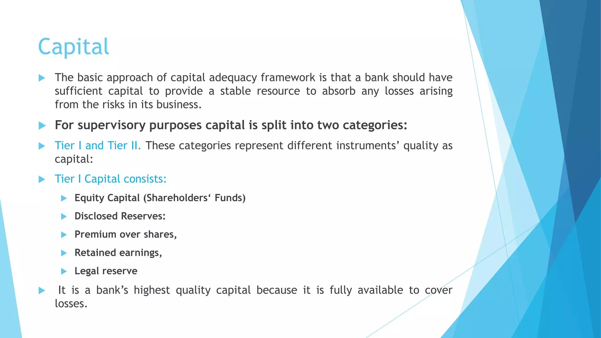 Capital
 The basic approach of capital adequacy framework is that a bank should have
sufficient capital to provide a stable resource to absorb any losses arising
from the risks in its business.
 For supervisory purposes capital is split into two categories:
 Tier I and Tier II. These categories represent different instruments’ quality as
capital:
 Tier I Capital consists:
 Equity Capital (Shareholders‘ Funds)
 Disclosed Reserves:
 Premium over shares,
 Retained earnings,
 Legal reserve
 It is a bank’s highest quality capital because it is fully available to cover
losses.
 