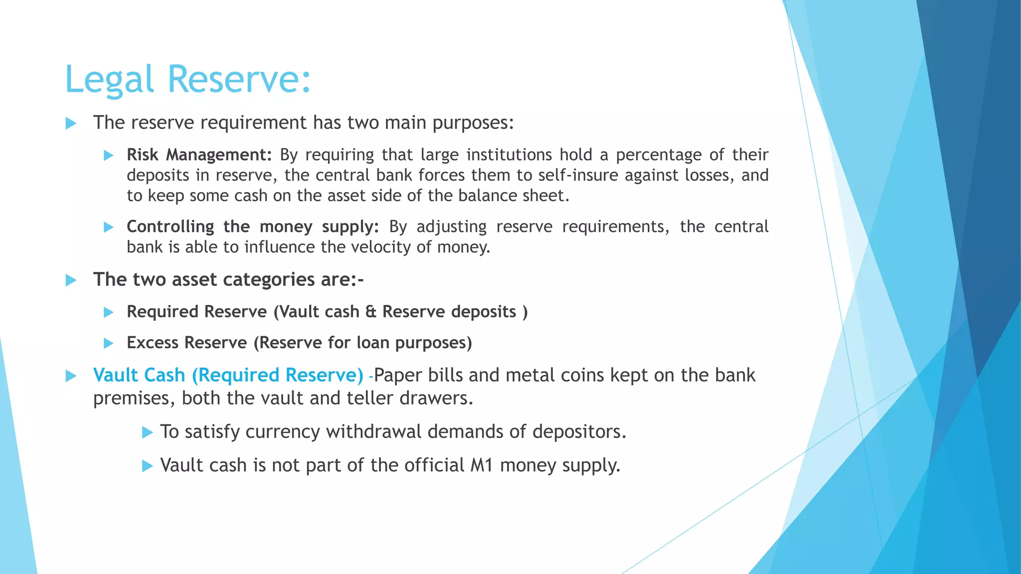 Legal Reserve:
 The reserve requirement has two main purposes:
 Risk Management: By requiring that large institutions hold a percentage of their
deposits in reserve, the central bank forces them to self-insure against losses, and
to keep some cash on the asset side of the balance sheet.
 Controlling the money supply: By adjusting reserve requirements, the central
bank is able to influence the velocity of money.
 The two asset categories are:-
 Required Reserve (Vault cash & Reserve deposits )
 Excess Reserve (Reserve for loan purposes)
 Vault Cash (Required Reserve) -Paper bills and metal coins kept on the bank
premises, both the vault and teller drawers.
 To satisfy currency withdrawal demands of depositors.
 Vault cash is not part of the official M1 money supply.
 