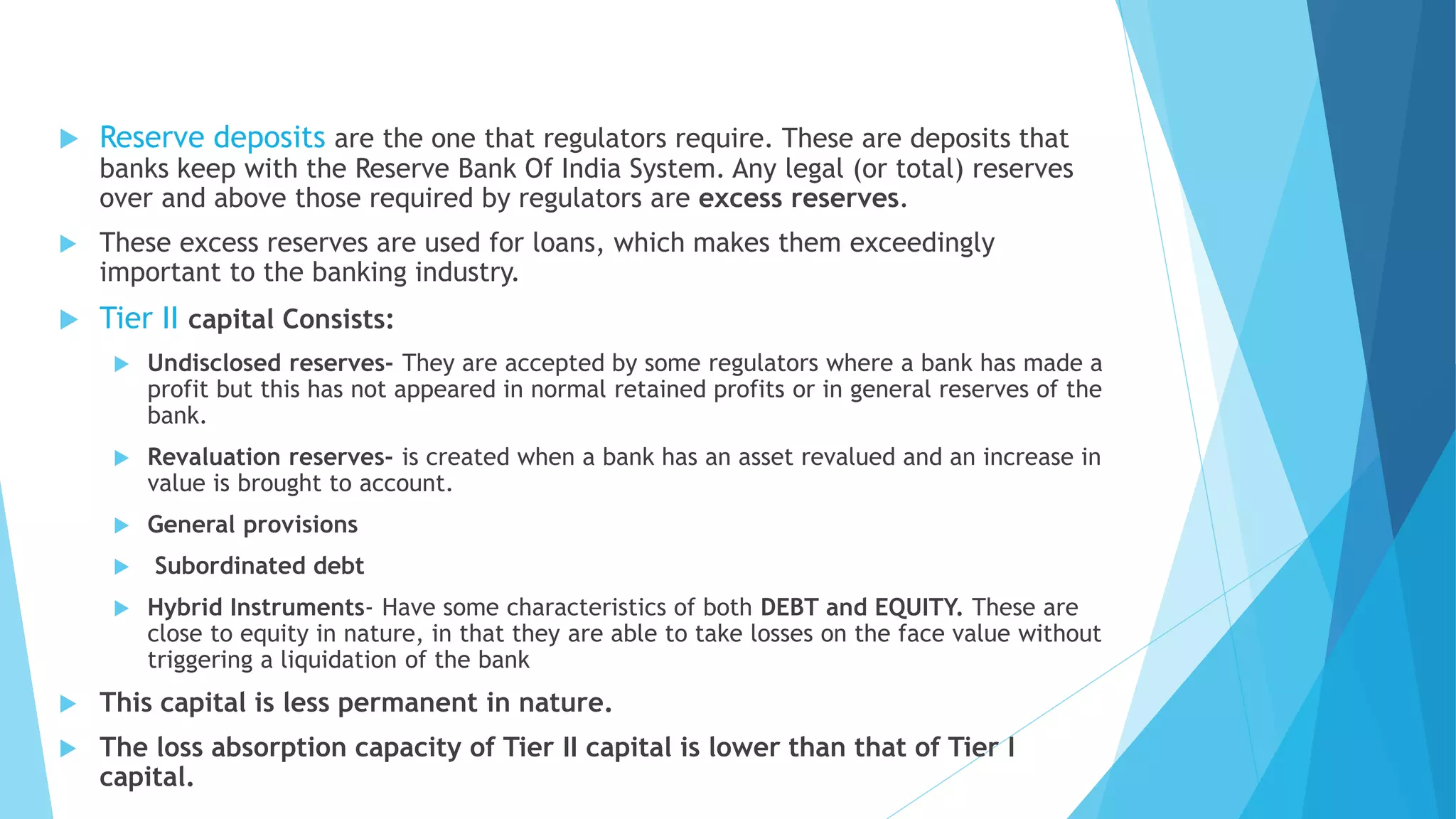  Reserve deposits are the one that regulators require. These are deposits that
banks keep with the Reserve Bank Of India System. Any legal (or total) reserves
over and above those required by regulators are excess reserves.
 These excess reserves are used for loans, which makes them exceedingly
important to the banking industry.
 Tier II capital Consists:
 Undisclosed reserves- They are accepted by some regulators where a bank has made a
profit but this has not appeared in normal retained profits or in general reserves of the
bank.
 Revaluation reserves- is created when a bank has an asset revalued and an increase in
value is brought to account.
 General provisions
 Subordinated debt
 Hybrid Instruments- Have some characteristics of both DEBT and EQUITY. These are
close to equity in nature, in that they are able to take losses on the face value without
triggering a liquidation of the bank
 This capital is less permanent in nature.
 The loss absorption capacity of Tier II capital is lower than that of Tier I
capital.
 