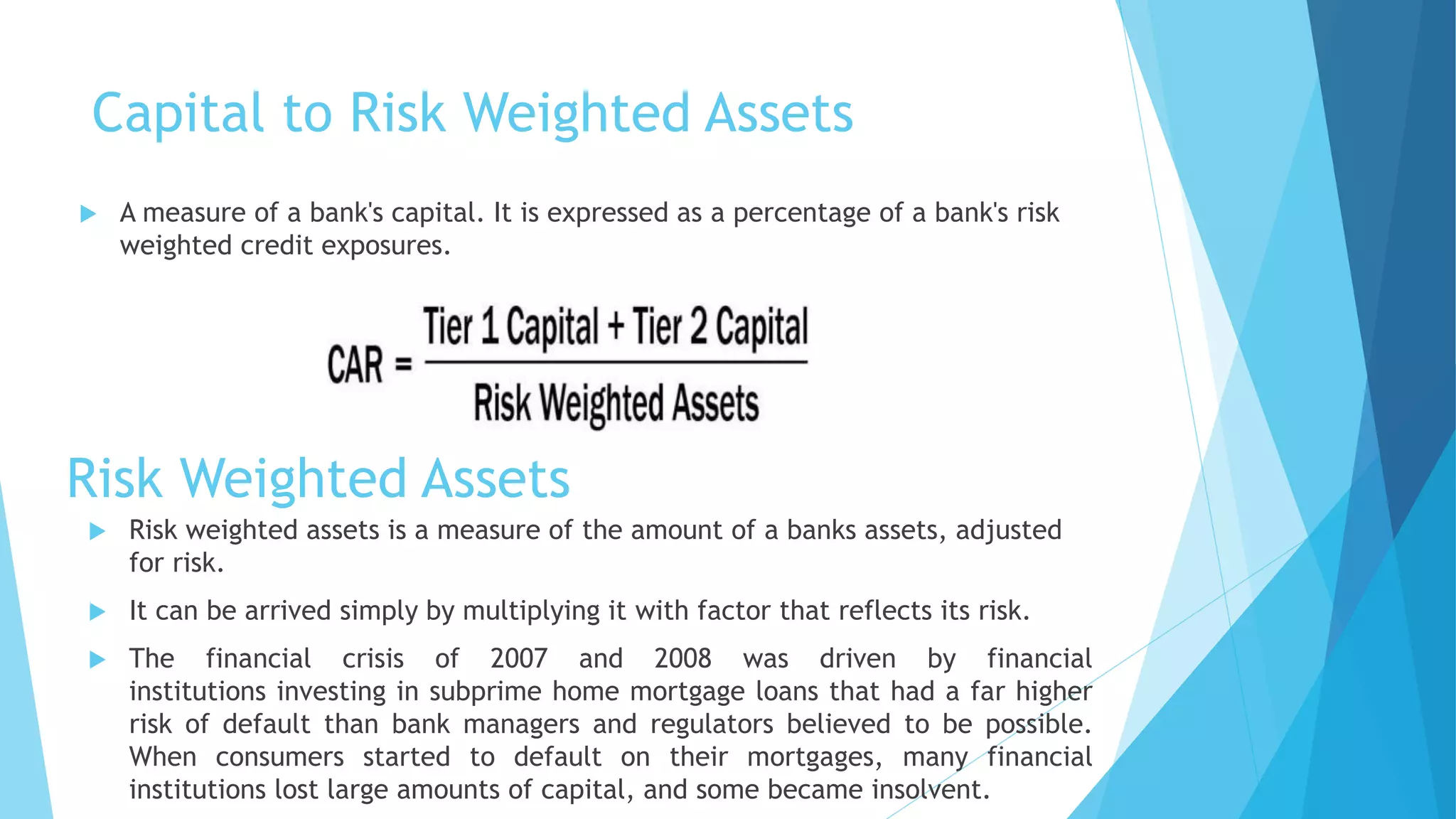 Capital to Risk Weighted Assets
 A measure of a bank's capital. It is expressed as a percentage of a bank's risk
weighted credit exposures.
Risk Weighted Assets
 Risk weighted assets is a measure of the amount of a banks assets, adjusted
for risk.
 It can be arrived simply by multiplying it with factor that reflects its risk.
 The financial crisis of 2007 and 2008 was driven by financial
institutions investing in subprime home mortgage loans that had a far higher
risk of default than bank managers and regulators believed to be possible.
When consumers started to default on their mortgages, many financial
institutions lost large amounts of capital, and some became insolvent.
 