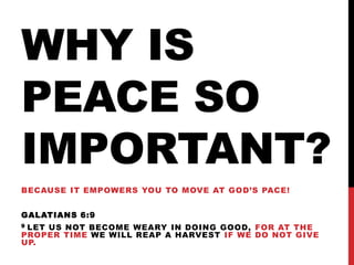 WHY IS
PEACE SO
IMPORTANT?
BECAUSE IT EMPOWERS YOU TO MOVE AT GOD’S PACE!
GALATIANS 6:9
9 LET US NOT BECOME WEARY IN DOING GOOD, FOR AT THE
PROPER TIME WE WILL REAP A HARVEST IF WE DO NOT GIVE
UP.
 