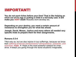 IMPORTANT!
You do not want riches before your time! That is like helping an
chick out of it‟s egg or putting a child in a full body cast. It will
make you VERY weak! Muscles wont develop etc.
Depending on your destiny, you need a certain amount of
resistance to strengthen you for what lies ahead.
Joseph, David, Moses, Joshua and many others all needed very
specific trials to prepare them for their assignments.
Romans 5:3-4
3 Not only so, but we also rejoice in our sufferings, because we know
that suffering produces perseverance;4 perseverance, character; and
character, hope.  Hope is the most powerful catalyst for inner
drive. It keeps you going through the worst situations imaginable.
 