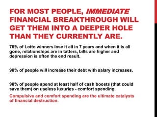 FOR MOST PEOPLE, IMMEDIATE
FINANCIAL BREAKTHROUGH WILL
GET THEM INTO A DEEPER HOLE
THAN THEY CURRENTLY ARE.
70% of Lotto winners lose it all in 7 years and when it is all
gone, relationships are in tatters, bills are higher and
depression is often the end result.
90% of people will increase their debt with salary increases.
90% of people spend at least half of cash boosts (that could
save them) on useless luxuries - comfort spending.
Compulsive and comfort spending are the ultimate catalysts
of financial destruction.
 
