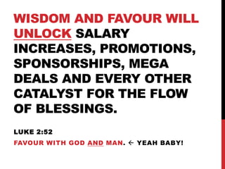 WISDOM AND FAVOUR WILL
UNLOCK SALARY
INCREASES, PROMOTIONS,
SPONSORSHIPS, MEGA
DEALS AND EVERY OTHER
CATALYST FOR THE FLOW
OF BLESSINGS.
LUKE 2:52
FAVOUR WITH GOD AND MAN.  YEAH BABY!
 