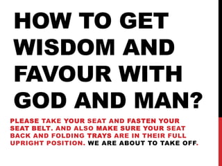 HOW TO GET
WISDOM AND
FAVOUR WITH
GOD AND MAN?
PLEASE TAKE YOUR SEAT AND FASTEN YOUR
SEAT BELT. AND ALSO MAKE SURE YOUR SEAT
BACK AND FOLDING TRAYS ARE IN THEIR FULL
UPRIGHT POSITION. WE ARE ABOUT TO TAKE OFF.
 