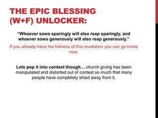 THE EPIC BLESSING
(W+F) UNLOCKER:
“Whoever sows sparingly will also reap sparingly, and
whoever sows generously will also reap generously.”
If you already have the fullness of this revelation you can go home
now.
Lets pop it into context though… church giving has been
manipulated and distorted out of context so much that many
people have completely shied away from it.
 