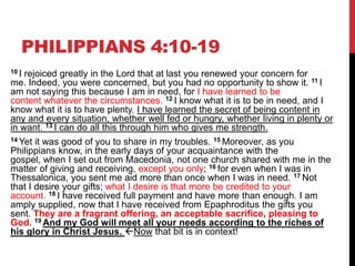 PHILIPPIANS 4:10-19
10 I rejoiced greatly in the Lord that at last you renewed your concern for
me. Indeed, you were concerned, but you had no opportunity to show it. 11 I
am not saying this because I am in need, for I have learned to be
content whatever the circumstances. 12 I know what it is to be in need, and I
know what it is to have plenty. I have learned the secret of being content in
any and every situation, whether well fed or hungry, whether living in plenty or
in want. 13 I can do all this through him who gives me strength.
14 Yet it was good of you to share in my troubles. 15 Moreover, as you
Philippians know, in the early days of your acquaintance with the
gospel, when I set out from Macedonia, not one church shared with me in the
matter of giving and receiving, except you only; 16 for even when I was in
Thessalonica, you sent me aid more than once when I was in need. 17 Not
that I desire your gifts; what I desire is that more be credited to your
account. 18 I have received full payment and have more than enough. I am
amply supplied, now that I have received from Epaphroditus the gifts you
sent. They are a fragrant offering, an acceptable sacrifice, pleasing to
God. 19 And my God will meet all your needs according to the riches of
his glory in Christ Jesus. Now that bit is in context!
 