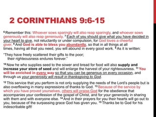 2 CORINTHIANS 9:6-15
6 Remember this: Whoever sows sparingly will also reap sparingly, and whoever sows
generously will also reap generously. 7 Each of you should give what you have decided in
your heart to give, not reluctantly or under compulsion, for God loves a cheerful
giver. 8 And God is able to bless you abundantly, so that in all things at all
times, having all that you need, you will abound in every good work. 9 As it is written:
―They have freely scattered their gifts to the poor;
their righteousness endures forever.‖
10 Now he who supplies seed to the sower and bread for food will also supply and
increase your store of seed and will enlarge the harvest of your righteousness. 11 You
will be enriched in every way so that you can be generous on every occasion, and
through us your generosity will result in thanksgiving to God.
12 This service that you perform is not only supplying the needs of the Lord‘s people but is
also overflowing in many expressions of thanks to God. 13 Because of the service by
which you have proved yourselves, others will praise God for the obedience that
accompanies your confession of the gospel of Christ, and for your generosity in sharing
with them and with everyone else. 14 And in their prayers for you their hearts will go out to
you, because of the surpassing grace God has given you. 15 Thanks be to God for his
indescribable gift!
 