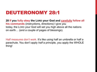 DEUTERONOMY 28:1
28 If you fully obey the LORD your God and carefully follow all
his commands (instructions, directions) I give you
today, the LORD your God will set you high above all the nations
on earth… (and a couple of pages of blessings).
Half measures don‘t work. It‘s like using half an umbrella or half a
parachute. You don‘t apply half a principle, you apply the WHOLE
thing!
 