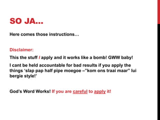 SO JA…
Here comes those instructions…
Disclaimer:
This the stuff I apply and it works like a bomb! GWW baby!
I cant be held accountable for bad results if you apply the
things „slap pap half pipe moegoe –”kom ons traai maar” lui
bergie style!‟
God‟s Word Works! If you are careful to apply it!
 