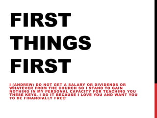 FIRST
THINGS
FIRST
I (ANDREW) DO NOT GET A SALARY OR DIVIDENDS OR
WHATEVER FROM THE CHURCH SO I STAND TO GAIN
NOTHING IN MY PERSONAL CAPACITY FOR TEACHING YOU
THESE KEYS. I DO IT BECAUSE I LOVE YOU AND WANT YOU
TO BE FINANCIALLY FREE!
 