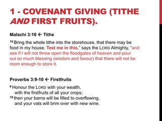 1 - COVENANT GIVING (TITHE
AND FIRST FRUITS).
Malachi 3:10  Tithe
10 Bring the whole tithe into the storehouse, that there may be
food in my house. Test me in this,‖ says the LORD Almighty, ―and
see if I will not throw open the floodgates of heaven and pour
out so much blessing (wisdom and favour) that there will not be
room enough to store it.
Proverbs 3:9-10  Firstfruits
9 Honour the LORD with your wealth,
with the firstfruits of all your crops;
10 then your barns will be filled to overflowing,
and your vats will brim over with new wine.
 