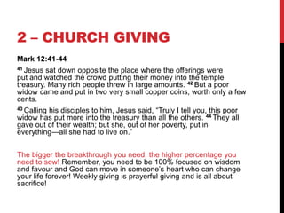 2 – CHURCH GIVING
Mark 12:41-44
41 Jesus sat down opposite the place where the offerings were
put and watched the crowd putting their money into the temple
treasury. Many rich people threw in large amounts. 42 But a poor
widow came and put in two very small copper coins, worth only a few
cents.
43 Calling his disciples to him, Jesus said, ―Truly I tell you, this poor
widow has put more into the treasury than all the others. 44 They all
gave out of their wealth; but she, out of her poverty, put in
everything—all she had to live on.‖
The bigger the breakthrough you need, the higher percentage you
need to sow! Remember, you need to be 100% focused on wisdom
and favour and God can move in someone‘s heart who can change
your life forever! Weekly giving is prayerful giving and is all about
sacrifice!
 