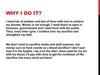WHY I DO IT?
I need lots of wisdom and lots of favor with man to achieve
my dreams. Money is not enough, I need doors to open in
business, governement and I need favor with the public.
Thus, every time I give, I confess over my sacrifice and
strengthen my faith.
We don‟t need to sacrifice lambs and stuff anymore, but
money sure as heck counts as a blood sacrifice! I don‟t just
toss it in the basket, I lay it on the altar! Jesus paid for my sin
with his blood, I‟ll pay with mine to get the revelation of His
sacrifice into every mind out there!
 