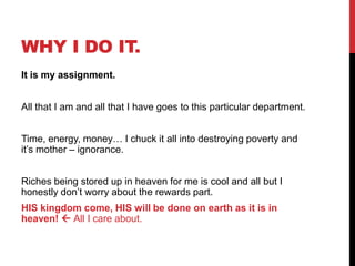 WHY I DO IT.
It is my assignment.
All that I am and all that I have goes to this particular department.
Time, energy, money… I chuck it all into destroying poverty and
it‘s mother – ignorance.
Riches being stored up in heaven for me is cool and all but I
honestly don‘t worry about the rewards part.
HIS kingdom come, HIS will be done on earth as it is in
heaven!  All I care about.
 