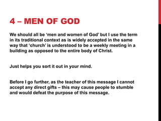 4 – MEN OF GOD
We should all be „men and women of God‟ but I use the term
in its traditional context as is widely accepted in the same
way that „church‟ is understood to be a weekly meeting in a
building as opposed to the entire body of Christ.
Just helps you sort it out in your mind.
Before I go further, as the teacher of this message I cannot
accept any direct gifts – this may cause people to stumble
and would defeat the purpose of this message.
 