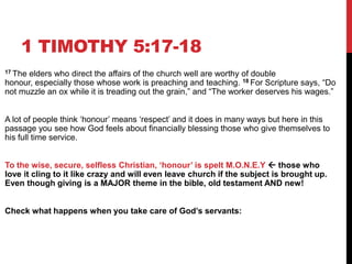 1 TIMOTHY 5:17-18
17 The elders who direct the affairs of the church well are worthy of double
honour, especially those whose work is preaching and teaching. 18 For Scripture says, ―Do
not muzzle an ox while it is treading out the grain,‖ and ―The worker deserves his wages.‖
A lot of people think ‗honour‘ means ‗respect‘ and it does in many ways but here in this
passage you see how God feels about financially blessing those who give themselves to
his full time service.
To the wise, secure, selfless Christian, „honour‟ is spelt M.O.N.E.Y  those who
love it cling to it like crazy and will even leave church if the subject is brought up.
Even though giving is a MAJOR theme in the bible, old testament AND new!
Check what happens when you take care of God‟s servants:
 