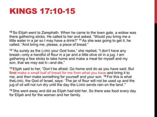 KINGS 17:10-15
10 So Elijah went to Zarephath. When he came to the town gate, a widow was
there gathering sticks. He called to her and asked, ―Would you bring me a
little water in a jar so I may have a drink?‖ 11 As she was going to get it, he
called, ―And bring me, please, a piece of bread.‖
12 ―As surely as the LORD your God lives,‖ she replied, ―I don‘t have any
bread—only a handful of flour in a jar and a little olive oil in a jug. I am
gathering a few sticks to take home and make a meal for myself and my
son, that we may eat it—and die.‖
13 Elijah said to her, ―Don‘t be afraid. Go home and do as you have said. But
first make a small loaf of bread for me from what you have and bring it to
me, and then make something for yourself and your son. 14 For this is what
theLORD, the God of Israel, says: ‗The jar of flour will not be used up and the
jug of oil will not run dry until the day the LORD sends rain on the land.‘‖
15 She went away and did as Elijah had told her. So there was food every day
for Elijah and for the woman and her family.
 