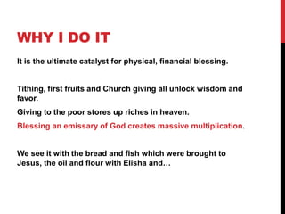 WHY I DO IT
It is the ultimate catalyst for physical, financial blessing.
Tithing, first fruits and Church giving all unlock wisdom and
favor.
Giving to the poor stores up riches in heaven.
Blessing an emissary of God creates massive multiplication.
We see it with the bread and fish which were brought to
Jesus, the oil and flour with Elisha and…
 