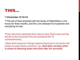 THIS…
1 Chronicles 13:14-14
14 The ark of God remained with the family of Obed-Edom in his
house for three months, and the LORD blessed his household and
everything he had.
Those who have dedicated their lives to carry God‘s word are like
the Ark of the Covenant (The ark contained the 10
commandments).
I bless them because it brings massive blessing on my house and
brings me great favour wherever I go. God does not play when
it comes to blessing those who look after his servants!
 