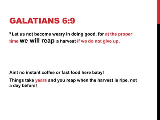 GALATIANS 6:9
9 Let us not become weary in doing good, for at the proper
time we will reap a harvest if we do not give up.
Aint no instant coffee or fast food here baby!
Things take years and you reap when the harvest is ripe, not
a day before!
 