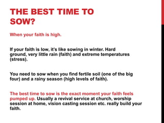 THE BEST TIME TO
SOW?
When your faith is high.
If your faith is low, it‟s like sowing in winter. Hard
ground, very little rain (faith) and extreme temperatures
(stress).
You need to sow when you find fertile soil (one of the big
four) and a rainy season (high levels of faith).
The best time to sow is the exact moment your faith feels
pumped up. Usually a revival service at church, worship
session at home, vision casting session etc. really build your
faith.
 