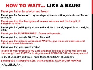 HOW TO WAIT… LIKE A BAUS!
Thank you Father for wisdom and favour!
Thank you for favour with my employers, favour with my clients and favour
with you!
Thank you that the floodgates of heaven are open and the insight of
Solomon is mine!
Thank you for guiding my words and actions to the right people at the right
time.
Thank you for SUPERNATURAL favour with people.
Thank you that people WANT to bless me!
Thank you that clients (or bosses) WANT to give me more business and
refer their associates to me.
Thank you that your word works!
I stand on your promises my Lord and thus I rejoice that you will give me
the strength and ENERGY to stay focused REGARDLESS of circumstance!
I sow abundantly and thus I have the faith to REAP abundantly.
Serving you is awesome Lord, thank you that YOUR WORD WORKS!
HALLELUJAH!
 