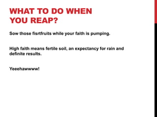 WHAT TO DO WHEN
YOU REAP?
Sow those fisrtfruits while your faith is pumping.
High faith means fertile soil, an expectancy for rain and
definite results.
Yeeehawwww!
 