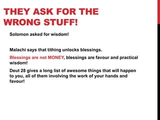 THEY ASK FOR THE
WRONG STUFF!
Solomon asked for wisdom!
Malachi says that tithing unlocks blessings.
Blessings are not MONEY, blessings are favour and practical
wisdom!
Deut 28 gives a long list of awesome things that will happen
to you, all of them involving the work of your hands and
favour!
 