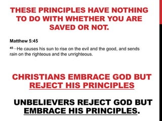 THESE PRINCIPLES HAVE NOTHING
TO DO WITH WHETHER YOU ARE
SAVED OR NOT.
Matthew 5:45
45 …He causes his sun to rise on the evil and the good, and sends
rain on the righteous and the unrighteous.
CHRISTIANS EMBRACE GOD BUT
REJECT HIS PRINCIPLES
UNBELIEVERS REJECT GOD BUT
EMBRACE HIS PRINCIPLES.
 