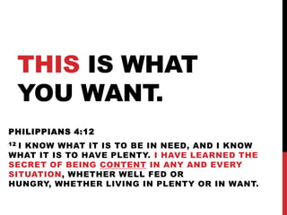THIS IS WHAT
YOU WANT.
PHILIPPIANS 4:12
12 I KNOW WHAT IT IS TO BE IN NEED, AND I KNOW
WHAT IT IS TO HAVE PLENTY. I HAVE LEARNED THE
SECRET OF BEING CONTENT IN ANY AND EVERY
SITUATION, WHETHER WELL FED OR
HUNGRY, WHETHER LIVING IN PLENTY OR IN WANT.
 