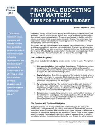 Global
Finance
  360
                     FINANCIAL BUDGETING
                     THAT MATTERS
                     8 TIPS FOR A BETTER BUDGET
                                                                                          Author: Stephen G. Lynch

                     .
” To achieve         Speak with virtually anyone involved with the annual budgeting process and they’ll tell
                     you that it’s painful: time consuming, difficult, error prone, and based more on politics
maximum value,       than on valid economic assumptions. The worst part, however, is that the budget is
                     viewed as obsolete almost as soon as it’s complete. Despite these challenges, most
managers will        corporations are tied to the traditional budgeting process as they don’t believe they
                     have anything better to replace it with.
need to reinvent
                     Fortunately there are companies who have scrapped the traditional notion of a budget
their budgeting      and have replaced it with something much more useful. They still have a budget, but
                     their updated budget has been streamlined. No longer do they put themselves through
process to make it   the long and difficult budgeting process; rather, they focus on creating a budget that is
                     far less detailed but that communicates the key ideas of the planning process.
more meaningful.
In leading           The Goals of Budgeting
organizations, the   The annual budget and the budgeting process serve a number of goals. Among them
                     are:
financial budget
                             Link operational plans from multiple departments. The budgeting process,
represents the               as opposed to the actual budget, fosters communication and enables the
                             coordination of business unit and departmental activity across the organization
culmination of an
                             to support the achievement of strategic plans.
effective process
                             Capital allocation. One of the key aspects of the budget is to decide where a
that translates              company will employ its resources. Strategic plans around new products and
                             markets, research and development, production capacity and other
strategic                    dimensions will feed directly into the budget.

objectives and               Performance monitoring. The control of capital and the early detection of
                             deviations from establish plans have also been key elements of budgeting.
operational plans            Reports comparing the variance of actual results from budget are a standard
                             component of management reporting packages.
into financial
                             Compensation rewards. Many executives have a portion of their pay linked to
plans.”                      the attainment of budget goals. The targets established through the strategic
                             planning process are incorporated into the budget and ultimately into the
                             annual performance plan for these executives.

                     The Problem with Traditional Budgeting
                     Budgeting as a tool can be very useful but the traditional budget is a product of a
                                                           th
                     distant past. During most of the 20 century, manufacturing dominated the industrial
                     landscape. These businesses were hierarchical and capital intensive. It was the job of
                     managers to oversee the deployment and allocation of capital. To do so, they needed
                     strict controls over capital allocations and information to understand how closely they
                     were tracking to their financial objectives during the year. Couple this with a business


                                                           Global Finance 360 | Copyright 2011 | All Rights Reserved   1
 