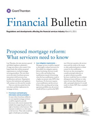 Financial Bulletin
Regulations and developments affecting the ﬁnancial services industry March 9, 2011




Proposed mortgage reform:
What servicers need to know
Last Thursday, the state attorneys general    • Loss mitigation requirements —          test. If the test is positive, the servicer
and federal regulators submitted a              Mortgage servicers would be required    must send the results to the trustee
27-page term sheet to the country’s ﬁve         to thoroughly evaluate borrowers for    or other authorized parties to obtain
largest banks that outlines proposed            all available loss mitigation options   consent for the modiﬁcation.
requirements to overhaul mortgage               before foreclosing. Servicers would     Servicers are also encouraged to
servicing procedures. The term sheet            have to offer and facilitate loan       consider principal reduction as
covers the entire foreclosure process,          modiﬁcations instead of foreclosing     an option whenever possible.
interactions with borrowers, loan               when the loan modiﬁcations result in    Servicers would also have to evaluate
modiﬁcations and more. Negotiations             a higher net present value (NPV) than   delinquent loans with loan-to-value
between the institutions and regulators         foreclosure. If a borrower requests     ratios of more than 100 percent and
will continue over the next few months.         a loan modiﬁcation and the servicer     offer a principal reduction if it would
    Here are some key points from the           believes that a pooling and servicing   result in a better NPV than a standard
term sheet and their implications for           agreement prohibits one, the servicer   modiﬁcation.
mortgage servicers.                             would still have to perform the NPV                                      continued>


• Foreclosure and bankruptcy
   information and documentation —
   In states where foreclosure afﬁdavits
   are not required, mortgage servicers
   would be required to provide
   borrowers with a sworn statement that
   includes facts supporting the servicer’s
   right to foreclose on the borrower. This
   statement would serve as a ﬁrst notice
   to the borrower. These rules would also
   apply to bankruptcy proceedings.
 