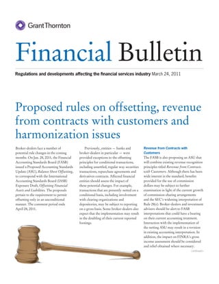 Financial Bulletin
Regulations and developments affecting the ﬁnancial services industry March 24, 2011




Proposed rules on offsetting, revenue
from contracts with customers and
harmonization issues
Broker-dealers face a number of               Previously, entities — banks and          Revenue from Contracts with
potential rule changes in the coming      broker-dealers in particular — were           Customers
months. On Jan. 28, 2011, the Financial   provided exceptions to the offsetting         The FASB is also proposing an ASU that
Accounting Standards Board (FASB)         principles for conditional transactions,      will combine existing revenue recognition
issued a Proposed Accounting Standards    including unsettled, regular way securities   principles titled Revenue from Contracts
Update (ASU), Balance Sheet Offsetting,   transactions, repurchase agreements and       with Customers. Although there has been
to correspond with the International      derivatives contracts. Affected ﬁnancial      wide interest in the standard, beneﬁts
Accounting Standards Board (IASB)         entities should assess the impact of          provided for the use of commission
Exposure Draft, Offsetting Financial      these potential changes. For example,         dollars may be subject to further
Assets and Liabilities. The proposals     transactions that are presently netted on a   examination in light of the current growth
pertain to the requirement to permit      conditional basis, including involvement      of commission-sharing arrangements
offsetting only in an unconditional       with clearing organizations and               and the SEC’s widening interpretation of
manner. The comment period ends           depositories, may be subject to reporting     Rule 28(e). Broker-dealers and investment
April 28, 2011.                           on a gross basis. Some broker-dealers also    advisers should be alert to FASB
                                          expect that the implementation may result     interpretations that could have a bearing
                                          in the doubling of their current reported     on their current accounting treatment.
                                          footings.                                     Interaction with the implementation of
                                                                                        the netting ASU may result in a revision
                                                                                        in existing accounting interpretation. In
                                                                                        addition, the impact on FINRA’s gross
                                                                                        income assessment should be considered
                                                                                        and relief obtained where necessary.
                                                                                                                         continued>
 