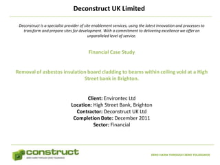 Deconstruct UK Limited

 Deconstruct is a specialist provider of site enablement services, using the latest innovation and processes to
   transform and prepare sites for development. With a commitment to delivering excellence we offer an
                                           unparalleled level of service.


                                          Financial Case Study


Removal of asbestos insulation board cladding to beams within ceiling void at a High
                             Street bank in Brighton.


                                      Client: Environtec Ltd
                               Location: High Street Bank, Brighton
                                 Contractor: Deconstruct UK Ltd
                                Completion Date: December 2011
                                         Sector: Financial




                                                                               ZERO HARM THROUGH ZERO TOLERANCE
 