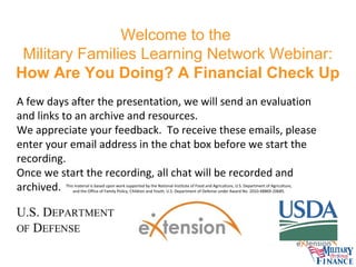 Welcome to the
Military Families Learning Network Webinar:
How Are You Doing? A Financial Check Up
A few days after the presentation, we will send an evaluation
and links to an archive and resources.
We appreciate your feedback. To receive these emails, please
enter your email address in the chat box before we start the
recording.
Once we start the recording, all chat will be recorded and
archived.
This material is based upon work supported by the National Institute of Food and Agriculture, U.S. Department of Agriculture,
and the Office of Family Policy, Children and Youth, U.S. Department of Defense under Award No. 2010-48869-20685.

 