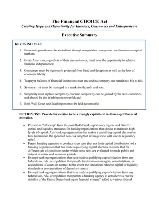 The Financial CHOICE Act
Creating Hope and Opportunity for Investors, Consumers and Entrepreneurs
Executive Summary
SECTION ONE: Provide for election to be a strongly capitalized, well managed financial
institution.
 Provide an “off-ramp” from the post-Dodd-Frank supervisory regime and Basel III
capital and liquidity standards for banking organizations that choose to maintain high
levels of capital. Any banking organization that makes a qualifying capital election but
fails to maintain the specified non-risk weighted leverage ratio will lose its regulatory
relief.
 Permit banking agencies to conduct stress tests (but not limit capital distributions) of a
banking organization that has made a qualifying capital election. Require that the
different sets of conditions under which stress tests are evaluated be made public and
subject to notice and comment period.
 Exempt banking organizations that have made a qualifying capital election from any
federal law, rule, or regulation that provide limitations on mergers, consolidations, or
acquisitions of assets or control, to the extent the limitations relate to capital or liquidity
standards or concentrations of deposits or assets.
 Exempt banking organizations that have made a qualifying capital election from any
federal law, rule, or regulation that permits a banking agency to consider risk “to the
stability of the United States banking or financial system,” added to various federal
KEY PRINCIPLES:
1. Economic growth must be revitalized through competitive, transparent, and innovative capital
markets;
2. Every American, regardless of their circumstances, must have the opportunity to achieve
financial independence;
3. Consumers must be vigorously protected from fraud and deception as well as the loss of
economic liberty;
4. Taxpayer bailouts of financial institutions must end and no company can remain too big to fail;
5. Systemic risk must be managed in a market with profit and loss;
6. Simplicity must replace complexity, because complexity can be gamed by the well-connected
and abused by the Washington powerful; and
7. Both Wall Street and Washington must be held accountable.
 