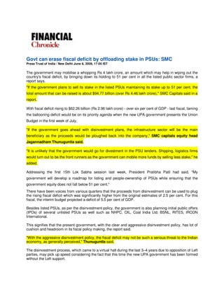 Govt can erase fiscal deficit by offloading stake in PSUs: SMC
Press Trust of India / New Delhi June 8, 2009, 17:00 IST

The government may mobilise a whopping Rs 4 lakh crore, an amount which may help in wiping out the
country's fiscal deficit, by bringing down its holding to 51 per cent in all the listed public sector firms, a
report says.
quot;If the government plans to sell its stake in the listed PSUs maintaining its stake up to 51 per cent, the
total amount that can be raised is about $94.77 billion (over Rs 4.46 lakh crore),quot; SMC Capitals said in a
report.

With fiscal deficit rising to $62.26 billion (Rs 2.96 lakh crore) - over six per cent of GDP - last fiscal, taming
the ballooning deficit would be on its priority agenda when the new UPA government presents the Union
Budget in the first week of July.

quot;If the government goes ahead with disinvestment plans, the infrastructure sector will be the main
beneficiary as the proceeds would be ploughed back into the company,quot; SMC capitals equity head
Jagannadham Thunuguntla said.

quot;It is unlikely that the government would go for divestment in the PSU lenders. Shipping, logistics firms
would turn out to be the front runners as the government can mobile more funds by selling less stake,quot; he
added.

Addressing the first 15th Lok Sabha session last week, President Pratibha Patil had said, quot;My
government will develop a roadmap for listing and people-ownership of PSUs while ensuring that the
government equity does not fall below 51 per cent.quot;
There have been voices from various quarters that the proceeds from disinvestment can be used to plug
the rising fiscal deficit which was significantly higher from the original estimates of 2.5 per cent. For this
fiscal, the interim budget projected a deficit of 5.5 per cent of GDP.

Besides listed PSUs, as per the disinvestment policy, the government is also planning initial public offers
(IPOs) of several unlisted PSUs as well such as NHPC, OIL, Coal India Ltd, BSNL, RITES, IRCON
International.

This signifies that the present government, with the clear and aggressive disinvestment policy, has lot of
cushion and headroom in its fiscal policy making, the report said.

quot;With the aggressive disinvestment policy, the fiscal deficit may not be such a serious threat to the Indian
economy, as generally perceived,quot; Thunuguntla said.

The disinvestment process, which came to a virtual halt during the last 3–4 years due to opposition of Left
parties, may pick up speed considering the fact that this time the new UPA government has been formed
without the Left support.
 