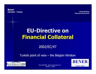 Bener
Istanbul - Turkey                                                         Client Briefing
                                                                     General Introduction




                  EU-Directive on
                  EU-
                Financial Collateral
                           2002/EC/47

             Turkish point of view – the Belgian Window


                           Paul WOUTERS - Bener Danışmanlık A.Ş. -
                                     Istanbul - Turkey
 