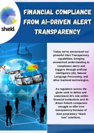 Today we’ve announced our
powerful Alert Transparency
capabilities, bringing
unmatched understanding to
compliance alerts and
triggers through artificial
intelligence (AI), Natural
Language Processing, and
other backend technologies.
As regulators across the
globe seek to define and
understand AI’s role within
financial institutions and AI-
driven fintech companies
struggle to offer true
transparency because of
their proprietary “black
box” solutions,
 