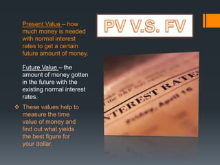 Present Value – how
much money is needed
with normal interest
rates to get a certain
future amount of money.
Future Value – the
amount of money gotten
in the future with the
existing normal interest
rates.
 These values help to
measure the time
value of money and
find out what yields
the best figure for
your dollar.
 