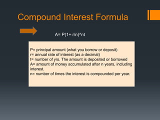 Compound Interest Formula
A= P(1+ r/n)^nt
P= principal amount (what you borrow or deposit)
r= annual rate of interest (as a decimal)
t= number of yrs. The amount is deposited or borrowed
A= amount of money accumulated after n years, including
interest.
n= number of times the interest is compounded per year.
 