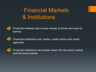 Financial Markets
& Institutions
Financial markets help to loan money to those who want to
borrow.
Financial institutions are: banks, credit unions and credit
agencies.
Financial institutions are broken down into the stock market
and the bond market.
 