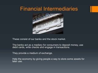 Financial Intermediaries
These consist of our banks and the stock market.
The banks act as a mediary for consumers to deposit money, use
debit cards, write checks and engage in transactions.
They provide a medium of exchange.
Help the economy by giving people a way to store some assets for
later use.
 