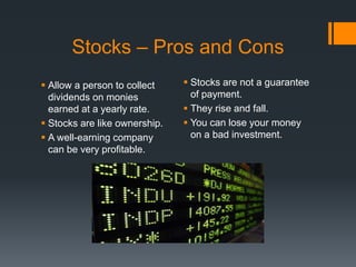 Stocks – Pros and Cons
 Allow a person to collect
dividends on monies
earned at a yearly rate.
 Stocks are like ownership.
 A well-earning company
can be very profitable.
 Stocks are not a guarantee
of payment.
 They rise and fall.
 You can lose your money
on a bad investment.
 