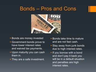 Bonds – Pros and Cons
 Bonds are money invested
 Government bonds prove to
have lower interest rates
and waived tax payments.
 Upon maturity you can cash
them in.
 They are a safe investment.
 Bonds take time to mature
and are not fast cash.
 Stay away from junk bonds
due to high interest rates.
 If you borrow with a bond
and don’t pay it back you
will be in a default situation
and penalties are high
interest rates.
 