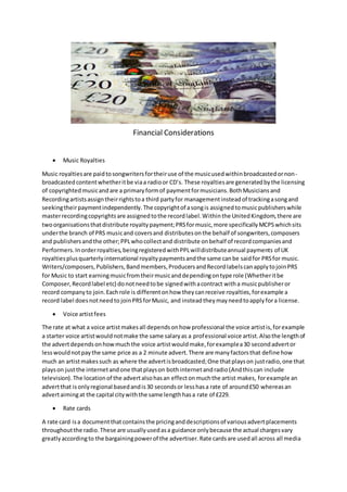 Financial Considerations
 Music Royalties
Music royaltiesare paidtosongwritersfortheiruse of the musicusedwithinbroadcastedornon-
broadcastedcontentwhetheritbe viaa radioor CD’s. These royaltiesare generatedbythe licensing
of copyrightedmusicandare a primaryformof paymentformusicians.BothMusiciansand
Recordingartistsassigntheirrightstoa third partyfor managementinsteadof trackingasongand
seekingtheirpaymentindependently.The copyrightof asongis assignedtomusicpublisherswhile
masterrecordingcopyrightsare assignedtothe recordlabel.Withinthe UnitedKingdom,there are
twoorganisationsthatdistribute royaltypayment;PRSformusic,more specificallyMCPSwhichsits
underthe branch of PRS musicand coversand distributesonthe behalf of songwriters,composers
and publishersandthe other;PPLwhocollectand distribute onbehalf of recordcompaniesand
Performers.Inorderroyalties,beingregisteredwithPPLwilldistributeannual payments of UK
royaltiesplusquarterlyinternational royaltypaymentsandthe same canbe saidfor PRSfor music.
Writers/composers,Publishers,Bandmembers,ProducersandRecordlabelscanapplytojoinPRS
for Music to start earningmusicfromtheirmusicanddependingontype role (Whetheritbe
Composer,Recordlabel etc) donotneedtobe signedwithacontract witha musicpublisheror
record companyto join.Eachrole is differentonhow theycanreceive royalties,forexample a
record label doesnotneedto joinPRSforMusic, and instead theymayneedtoapplyfora license.
 Voice artistfees
The rate at what a voice artistmakesall dependsonhow professional the voice artistis,forexample
a starter voice artistwouldnotmake the same salaryas a professional voice artist.Alsothe lengthof
the advertdependsonhowmuchthe voice artistwouldmake,forexamplea30 secondadvertor
lesswouldnotpaythe same price as a 2 minute advert.There are manyfactorsthat define how
much an artistmakessuch as where the advertisbroadcasted;One thatplayson justradio,one that
playson justthe internetandone thatplayson bothinternetandradio(Andthiscan include
television).The locationof the advertalsohasan effectonmuchthe artist makes, forexample an
advertthat isonlyregional basedandis30 secondsor lesshasa rate of around£50 whereasan
advertaimingat the capital citywiththe same lengthhasa rate of £229.
 Rate cards
A rate card isa documentthatcontainsthe pricinganddescriptionsof variousadvertplacements
throughoutthe radio.These are usuallyusedasa guidance onlybecause the actual chargesvary
greatlyaccordingto the bargainingpowerof the advertiser.Rate cardsare usedall across all media
 