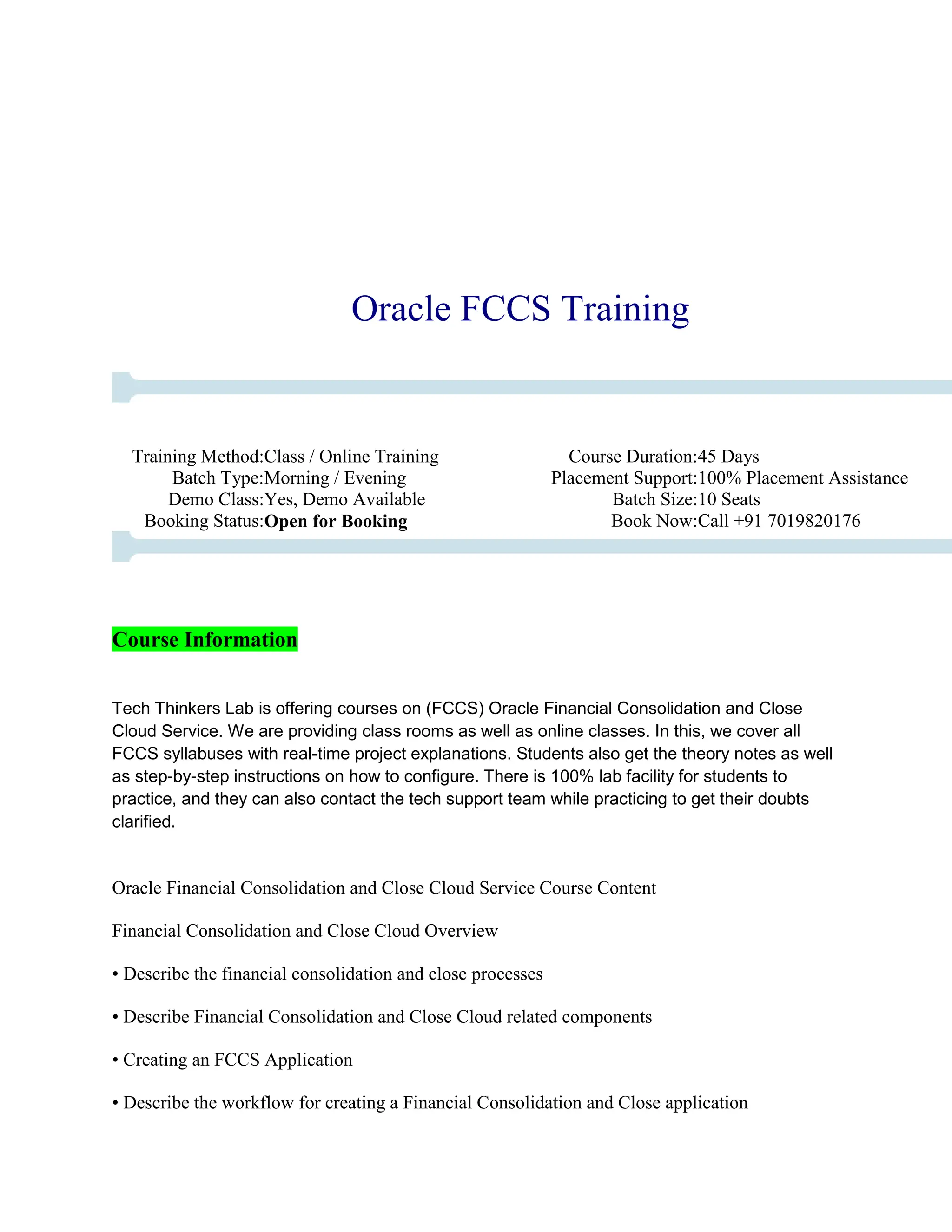 Oracle FCCS Training
Training Method:Class / Online Training Course Duration:45 Days
Batch Type:Morning / Evening Placement Support:100% Placement Assistance
Demo Class:Yes, Demo Available Batch Size:10 Seats
Booking Status:Open for Booking Book Now:Call +91 7019820176
Course Information
Tech Thinkers Lab is offering courses on (FCCS) Oracle Financial Consolidation and Close
Cloud Service. We are providing class rooms as well as online classes. In this, we cover all
FCCS syllabuses with real-time project explanations. Students also get the theory notes as well
as step-by-step instructions on how to configure. There is 100% lab facility for students to
practice, and they can also contact the tech support team while practicing to get their doubts
clarified.
Oracle Financial Consolidation and Close Cloud Service Course Content
Financial Consolidation and Close Cloud Overview
• Describe the financial consolidation and close processes
• Describe Financial Consolidation and Close Cloud related components
• Creating an FCCS Application
• Describe the workflow for creating a Financial Consolidation and Close application
 