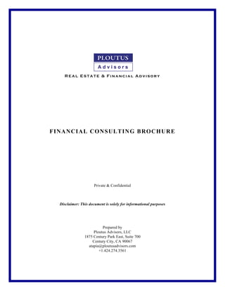  
	
  
	
  
	
  
	
  
	
  
	
  
	
  
	
  
	
  
R E A L E S T A T E & F in a n c ia l A d v iso r y
	
  
	
  
	
  
	
  
	
  
	
  
	
  
	
  
	
  
FINANCIAL CONSULTING BROCHURE
Private & Confidential
Disclaimer: This document is solely for informational purposes
Prepared by
Ploutus Advisors, LLC
1875 Century Park East, Suite 700
Century City, CA 90067
atapia@ploutusadvisors.com
+1.424.274.3561
 